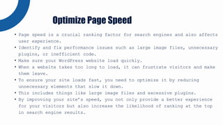 • Page speed is a crucial ranking factor for search engines and also affects
user experience.
• Identify and fix performance issues such as large image files, unnecessary
plugins, or inefficient code.
• Make sure your WordPress website load quickly.
• When a website takes too long to load, it can frustrate visitors and make
them leave.
• To ensure your site loads fast, you need to optimize it by reducing
unnecessary elements that slow it down.
• This includes things like large image files and excessive plugins.
• By improving your site’s speed, you not only provide a better experience
for your visitors but also increase the likelihood of ranking at the top
in search engine results.
Optimize Page Speed
 