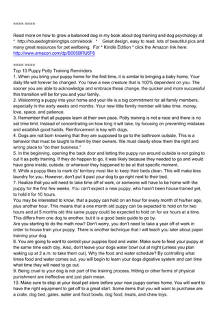 ==== ====

Read more on how to grow a balanced dog in my book about dog training and dog psychology at
* http://housedogtrainingtips.com/ebook * Great design, easy to read, lots of beautiful pics and
many great resources for pet wellbeing. For * Kindle Edition * click the Amazon link here:
http://www.amazon.com/dp/B005BRU6F6

==== ====
Top 10 Puppy Potty Training Reminders
1.When you bring your puppy home for the first time, it is similar to bringing a baby home. Your
daily life will forever be changed. You have a new creature that is 100% dependent on you. The
sooner you are able to acknowledge and embrace these change, the quicker and more successful
this transition will be for you and your family.
2.Welcoming a puppy into your home and your life is a big commitment for all family members,
especially in the early weeks and months. Your new little family member will take time, money,
love, space, and patience.
3.Remember that all puppies learn at their own pace. Potty training is not a race and there is no
set time limit. Instead of concentrating on how long it will take, try focusing on preventing mistakes
and establish good habits. Reinforcement is key with dogs.
4.Dogs are not born knowing that they are supposed to go to the bathroom outside. This is a
behavior that must be taught to them by their owners. We must clearly show them the right and
wrong place to "do their business."
5.In the beginning, opening the back door and letting the puppy run around outside is not going to
cut it as potty training. If they do happen to go, it was likely because they needed to go and would
have gone inside, outside, or wherever they happened to be at that specific moment.
6.While a puppy likes to mark its' territory most like to keep their beds clean. This will make less
laundry for you. However, don't put it past your dog to go right next to their bed.
7.Realize that you will need to take time off of work, or someone will have to be home with the
puppy for the first few weeks. You can't expect a new puppy, who hasn't been house trained yet,
to hold it for 10 hours.
You may be interested to know, that a puppy can hold on an hour for every month of his/her age,
plus another hour. This means that a one month old puppy can be expected to hold on for two
hours and at 5 months old this same puppy could be expected to hold on for six hours at a time.
This differs from one dog to another, but it is a good basic guide to go by.
Are you starting to do the math now? Don't worry, you don't need to take a year off of work in
order to house train your puppy. There is another technique that I will teach you later about paper
training your dog.
8.You are going to want to control your puppies food and water. Make sure to feed your puppy at
the same time each day. Also, don't leave your dogs water bowl out at night (unless you plan
waking up at 2 a.m. to take them out). Why the food and water schedule? By controlling what
times food and water comes out, you will begin to learn your dogs digestive system and can time
what time they will need to go out.
9.Being cruel to your dog is not part of the training process. Hitting or other forms of physical
punishment are ineffective and just plain mean.
10.Make sure to stop at your local pet store before your new puppy comes home. You will want to
have the right equipment to get off to a great start. Some items that you will want to purchase are
a crate, dog bed, gates, water and food bowls, dog food, treats, and chew toys.
 