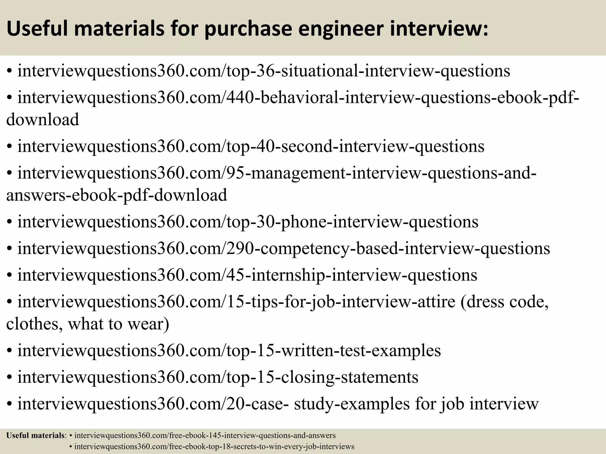 Useful materials for purchase engineer interview:
• interviewquestions360.com/top-36-situational-interview-questions
• interviewquestions360.com/440-behavioral-interview-questions-ebook-pdf-
download
• interviewquestions360.com/top-40-second-interview-questions
• interviewquestions360.com/95-management-interview-questions-and-
answers-ebook-pdf-download
• interviewquestions360.com/top-30-phone-interview-questions
• interviewquestions360.com/290-competency-based-interview-questions
• interviewquestions360.com/45-internship-interview-questions
• interviewquestions360.com/15-tips-for-job-interview-attire (dress code,
clothes, what to wear)
• interviewquestions360.com/top-15-written-test-examples
• interviewquestions360.com/top-15-closing-statements
• interviewquestions360.com/20-case- study-examples for job interview
Useful materials: • interviewquestions360.com/free-ebook-145-interview-questions-and-answers
• interviewquestions360.com/free-ebook-top-18-secrets-to-win-every-job-interviews
 