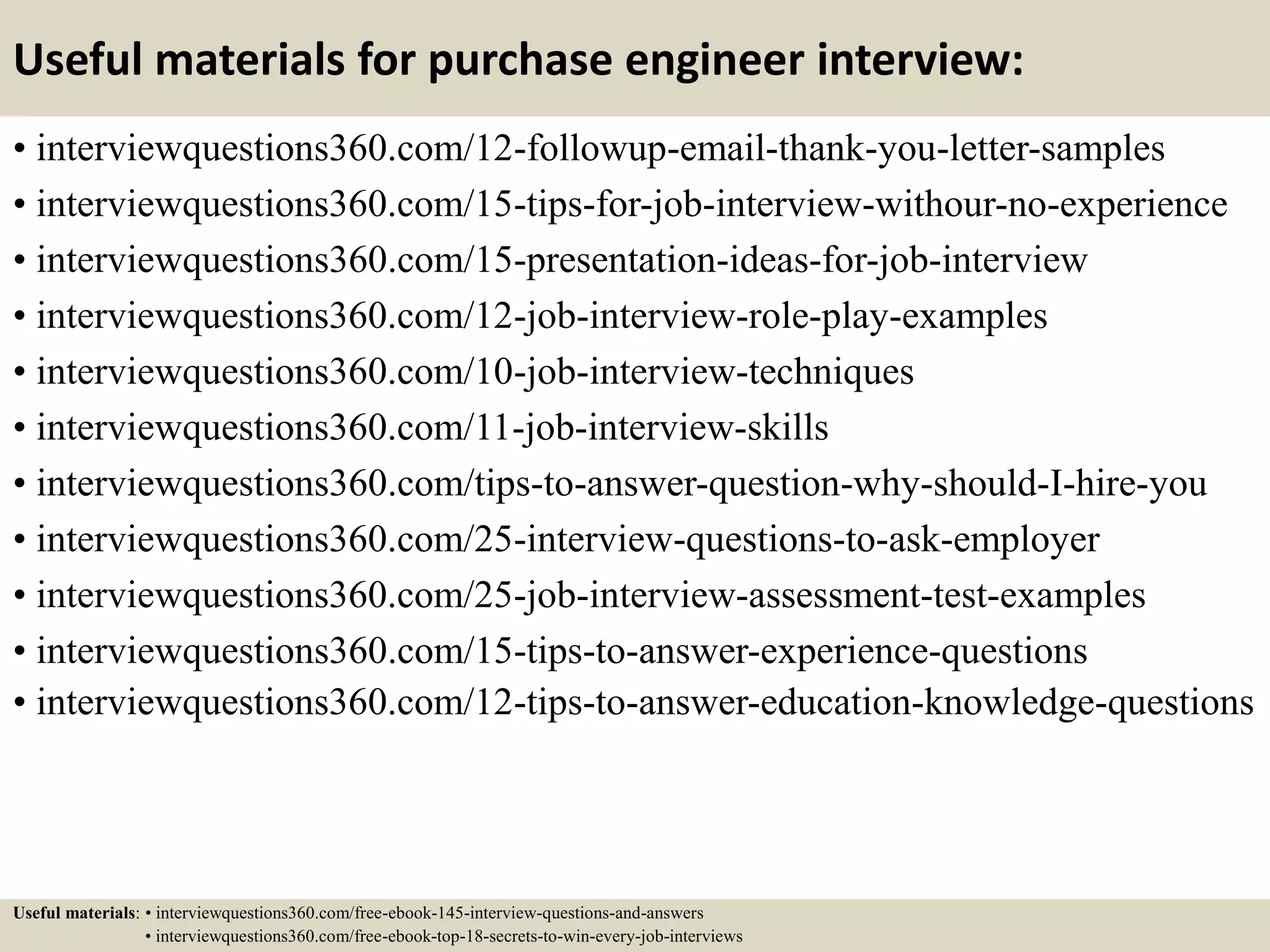 Useful materials for purchase engineer interview:
• interviewquestions360.com/12-followup-email-thank-you-letter-samples
• interviewquestions360.com/15-tips-for-job-interview-withour-no-experience
• interviewquestions360.com/15-presentation-ideas-for-job-interview
• interviewquestions360.com/12-job-interview-role-play-examples
• interviewquestions360.com/10-job-interview-techniques
• interviewquestions360.com/11-job-interview-skills
• interviewquestions360.com/tips-to-answer-question-why-should-I-hire-you
• interviewquestions360.com/25-interview-questions-to-ask-employer
• interviewquestions360.com/25-job-interview-assessment-test-examples
• interviewquestions360.com/15-tips-to-answer-experience-questions
• interviewquestions360.com/12-tips-to-answer-education-knowledge-questions
Useful materials: • interviewquestions360.com/free-ebook-145-interview-questions-and-answers
• interviewquestions360.com/free-ebook-top-18-secrets-to-win-every-job-interviews
 