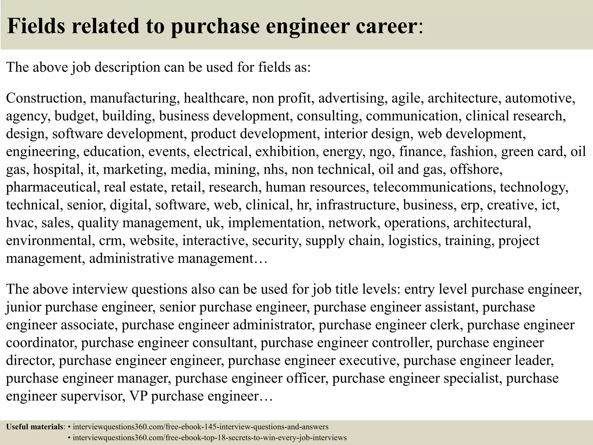 Fields related to purchase engineer career:
The above job description can be used for fields as:
Construction, manufacturing, healthcare, non profit, advertising, agile, architecture, automotive,
agency, budget, building, business development, consulting, communication, clinical research,
design, software development, product development, interior design, web development,
engineering, education, events, electrical, exhibition, energy, ngo, finance, fashion, green card, oil
gas, hospital, it, marketing, media, mining, nhs, non technical, oil and gas, offshore,
pharmaceutical, real estate, retail, research, human resources, telecommunications, technology,
technical, senior, digital, software, web, clinical, hr, infrastructure, business, erp, creative, ict,
hvac, sales, quality management, uk, implementation, network, operations, architectural,
environmental, crm, website, interactive, security, supply chain, logistics, training, project
management, administrative management…
The above interview questions also can be used for job title levels: entry level purchase engineer,
junior purchase engineer, senior purchase engineer, purchase engineer assistant, purchase
engineer associate, purchase engineer administrator, purchase engineer clerk, purchase engineer
coordinator, purchase engineer consultant, purchase engineer controller, purchase engineer
director, purchase engineer engineer, purchase engineer executive, purchase engineer leader,
purchase engineer manager, purchase engineer officer, purchase engineer specialist, purchase
engineer supervisor, VP purchase engineer…
Useful materials: • interviewquestions360.com/free-ebook-145-interview-questions-and-answers
• interviewquestions360.com/free-ebook-top-18-secrets-to-win-every-job-interviews
 
