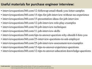 Useful materials for purchase engineer interview:
• interviewquestions360.com/12-followup-email-thank-you-letter-samples
• interviewquestions360.com/15-tips-for-job-interview-withour-no-experience
• interviewquestions360.com/15-presentation-ideas-for-job-interview
• interviewquestions360.com/12-job-interview-role-play-examples
• interviewquestions360.com/10-job-interview-techniques
• interviewquestions360.com/11-job-interview-skills
• interviewquestions360.com/tips-to-answer-question-why-should-I-hire-you
• interviewquestions360.com/25-interview-questions-to-ask-employer
• interviewquestions360.com/25-job-interview-assessment-test-examples
• interviewquestions360.com/15-tips-to-answer-experience-questions
• interviewquestions360.com/12-tips-to-answer-education-knowledge-questions
Useful materials: • interviewquestions360.com/free-ebook-145-interview-questions-and-answers
• interviewquestions360.com/free-ebook-top-18-secrets-to-win-every-job-interviews
 