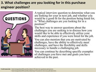 3. What challenges are you looking for in this purchase
engineer position?
A typical interview question to determine what you
are looking for your in next job, and whether you
would be a good fit for the position being hired for,
is "What challenges are you looking for in a
position?"
The best way to answer questions about the
challenges you are seeking is to discuss how you
would like to be able to effectively utilize your
skills and experience if you were hired for the job.
You can also mention that you are motivated by
challenges, have the ability to effectively meet
challenges, and have the flexibility and skills
necessary to handle a challenging job.
You can continue by describing specific examples
of challenges you have met and goals you have
achieved in the past.
Useful materials: • interviewquestions360.com/free-ebook-145-interview-questions-and-answers
• interviewquestions360.com/free-ebook-top-18-secrets-to-win-every-job-interviews
 
