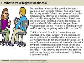5. What is your biggest weakness?
No one likes to answer this question because it
requires a very delicate balance. You simply can’t
lie and say you don’t have one; you can’t trick the
interviewer by offering up a personal weakness
that is really a strength (“Sometimes, I work too
much and don’t maintain a work-life balance.”);
and you shouldn’t be so honest that you throw
yourself under the bus (“I’m not a morning person
so I’m working on getting to the office on time.”)
Think of a small flaw like “I sometimes get
sidetracked by small details”, “I am occasionally
not as patient as I should be with subordinates or
co-workers who do not understand my ideas”, or “I
am still somewhat nervous and uncomfortable with
my public-speaking skills and would like to give
more presentations and talk in front of others or in
meetings.” Add that you are aware of the problem
and you are doing your best to correct it by taking
a course of action.
Useful materials: • interviewquestions360.com/free-ebook-145-interview-questions-and-answers
• interviewquestions360.com/free-ebook-top-18-secrets-to-win-every-job-interviews
 