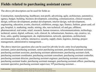 Fields related to purchasing assistant career:
The above job description can be used for fields as:
Construction, manufacturing, healthcare, non profit, advertising, agile, architecture, automotive,
agency, budget, building, business development, consulting, communication, clinical research,
design, software development, product development, interior design, web development,
engineering, education, events, electrical, exhibition, energy, ngo, finance, fashion, green card, oil
gas, hospital, it, marketing, media, mining, nhs, non technical, oil and gas, offshore,
pharmaceutical, real estate, retail, research, human resources, telecommunications, technology,
technical, senior, digital, software, web, clinical, hr, infrastructure, business, erp, creative, ict,
hvac, sales, quality management, uk, implementation, network, operations, architectural,
environmental, crm, website, interactive, security, supply chain, logistics, training, project
management, administrative management…
The above interview questions also can be used for job title levels: entry level purchasing
assistant, junior purchasing assistant, senior purchasing assistant, purchasing assistant assistant,
purchasing assistant associate, purchasing assistant administrator, purchasing assistant clerk,
purchasing assistant coordinator, purchasing assistant consultant, purchasing assistant controller,
purchasing assistant director, purchasing assistant engineer, purchasing assistant executive,
purchasing assistant leader, purchasing assistant manager, purchasing assistant officer, purchasing
assistant specialist, purchasing assistant supervisor, VP purchasing assistant…
Useful materials: • topinterviewquestions.info/free-ebook-80-interview-questions-and-answers
• topinterviewquestions.info/free-ebook-top-18-secrets-to-win-every-job-interviews
 