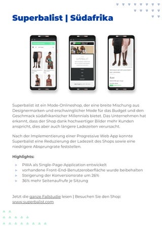 Superbalist | Südafrika
Superbalist ist ein Mode-Onlineshop, der eine breite Mischung aus
Designermarken und erschwinglicher Mode für das Budget und den
Geschmack südafrikanischer Millennials bietet. Das Unternehmen hat
erkannt, dass der Shop dank hochwertiger Bilder mehr Kunden
anspricht, dies aber auch längere Ladezeiten verursacht.
Nach der Implementierung einer Progressive Web App konnte
Superbalist eine Reduzierung der Ladezeit des Shops sowie eine
niedrigere Absprungrate feststellen.
Highlights:
▷ PWA als Single-Page-Application entwickelt
▷ vorhandene Front-End-Benutzeroberfläche wurde beibehalten
▷ Steigerung der Konversionsrate um 26%
▷ 36% mehr Seitenaufrufe je Sitzung
Jetzt die ganze Fallstudie lesen | Besuchen Sie den Shop:
www.superbalist.com
 