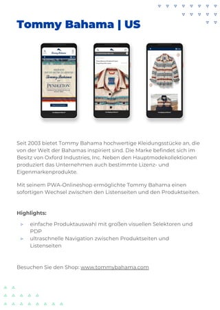 Tommy Bahama | US
Seit 2003 bietet Tommy Bahama hochwertige Kleidungsstücke an, die
von der Welt der Bahamas inspiriert sind. Die Marke befindet sich im
Besitz von Oxford Industries, Inc. Neben den Hauptmodekollektionen
produziert das Unternehmen auch bestimmte Lizenz- und
Eigenmarkenprodukte.
Mit seinem PWA-Onlineshop ermöglichte Tommy Bahama einen
sofortigen Wechsel zwischen den Listenseiten und den Produktseiten.
Highlights:
▷ einfache Produktauswahl mit großen visuellen Selektoren und
PDP
▷ ultraschnelle Navigation zwischen Produktseiten und
Listenseiten
Besuchen Sie den Shop: www.tommybahama.com
 