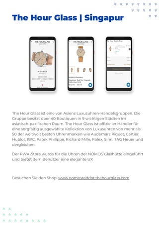 The Hour Glass | Singapur
The Hour Glass ist eine von Asiens Luxusuhren-Handelsgruppen. Die
Gruppe besitzt über 40 Boutiquen in 9 wichtigen Städten im
asiatisch-pazifischen Raum. The Hour Glass ist offizieller Händler für
eine sorgfältig ausgewählte Kollektion von Luxusuhren von mehr als
50 der weltweit besten Uhrenmarken wie Audemars Piguet, Cartier,
Hublot, IWC, Patek Philippe, Richard Mille, Rolex, Sinn, TAG Heuer und
dergleichen.
Der PWA-Store wurde für die Uhren der NOMOS Glashütte eingeführt
und bietet dem Benutzer eine elegante UX
Besuchen Sie den Shop: www.nomosreddot.thehourglass.com
 
