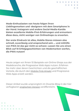 Heute zeigen wir Ihnen 10 Beispiele von Online-Shops aus der
Modebranche, die Progressive Web Apps nutzen. Erfahren
Sie mehr über deren Geschichten und die geschäftlichen
Vorteile, die durch den Mobile-First-Ansatz und Progressive
Web Apps erzielt werden.
Dieser Artikel wurde ursprünglich im Divante-Blog in der hier
verfügbaren englischen Version veröffentlicht.
Mode-Enthusiasten von heute folgen ihren
Lieblingsmarken und -designern mit dem Smartphone in
der Hand. Instagram und andere Social-Media-Kanäle
bieten exzellente Mobile-First-Erfahrungen und ermuntern
diese dazu, nicht weniger von Onlineshops zu erwarten.
Der erste Eindruck ist alles, Mobile-Stores müssen also
schnell, zuverlässig und ansprechend sein … und mithilfe
von PWA ist das gar nicht so schwer. Lassen Sie uns einen
Blick auf 10 Erfolgsgeschichten von Modemarken werfen,
die PWA nutzen!
 
