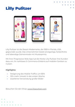 Lilly Pulitzer
Lilly Pulitzer ist die Resort-Modemarke, die 1959 in Florida, USA,
gegründet wurde. Das Unternehmen bietet einzigartige, farbenfrohe
und lebendige Damenmode mit Musterprints.
Mit ihrer Progressive Web App lud die Marke Lilly Pulitzer ihre Kunden
dazu ein, ihr nahtloses E-Commerce-Erlebnis auf mobilen Geräten zu
nutzen.
Highlights:
▷ Steigerung des Mobile-Traffics um 80%
▷ 33% mehr Umsatz in der ersten Woche
▷ exzellente Verwendung großer Bilder
Besuchen Sie den Shop: www.lillypulitzer.com
 