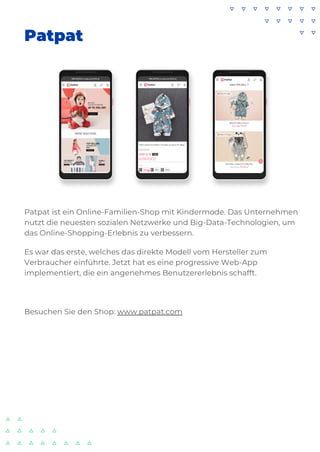 Patpat
Patpat ist ein Online-Familien-Shop mit Kindermode. Das Unternehmen
nutzt die neuesten sozialen Netzwerke und Big-Data-Technologien, um
das Online-Shopping-Erlebnis zu verbessern.
Es war das erste, welches das direkte Modell vom Hersteller zum
Verbraucher einführte. Jetzt hat es eine progressive Web-App
implementiert, die ein angenehmes Benutzererlebnis schafft.
Besuchen Sie den Shop: www.patpat.com
 