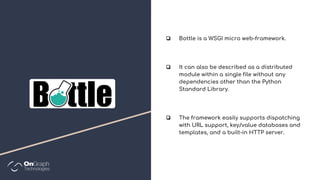 ❏ Bottle is a WSGI micro web-framework.
❏ It can also be described as a distributed
module within a single file without any
dependencies other than the Python
Standard Library.
❏ The framework easily supports dispatching
with URL support, key/value databases and
templates, and a built-in HTTP server.
 
