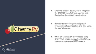 ➔ CherryPy enables developers to integrate
the CRUD (Create, Retrieve, Update and
Delete) functionalities in applications.
➔ It also aids in dealing with the project
irrespective of your location and time using
the user’s browser.
➔ When an application is developed using
CherryPy, it enable the application to keep
running on numerous HTTP servers.
 