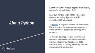 About Python
. Python as the most adopted framework,
outperforming C# and PHP.
2. Around more than 122,864 sites are
developed using Python, with 93,197
exceptional businesses.
3. Python is popular due to its enhanced
libraries, and its appropriateness for a
small and vast scale web development
projects.
4. Python developers are in extensive
demand in diverse industries such as
machine learning, databases, data
analysis, web scraping, security, mobile
development, and so on.
 