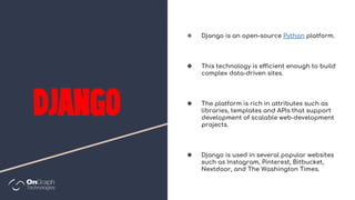 ❖ Django is an open-source Python platform.
❖ This technology is efficient enough to build
complex data-driven sites.
❖ The platform is rich in attributes such as
libraries, templates and APIs that support
development of scalable web-development
projects.
❖ Django is used in several popular websites
such as Instagram, Pinterest, Bitbucket,
Nextdoor, and The Washington Times.
 