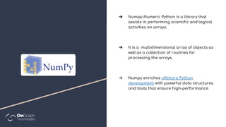 ➔ Numpy-Numeric Python is a library that
assists in performing scientific and logical
activities on arrays.
➔ It is a multidimensional array of objects as
well as a collection of routines for
processing the arrays.
➔ Numpy enriches offshore Python
development with powerful data structures
and tools that ensure high-performance.
 