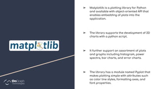 ➢ Matplotlib is a plotting library for Python
and available with object-oriented API that
enables embedding of plots into the
application.
➢ The library supports the development of 2D
charts with a python script.
➢ It further support an assortment of plots
and graphs including histogram, power
spectra, bar charts, and error charts.
➢ The library has a module named Pyplot that
makes plotting simple with attributes such
as color line styles, formatting axes, and
font properties.
 