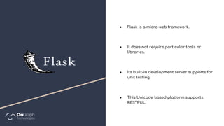 ● Flask is a micro-web framework.
● It does not require particular tools or
libraries.
● Its built-in development server supports for
unit testing.
● This Unicode based platform supports
RESTFUL.
 