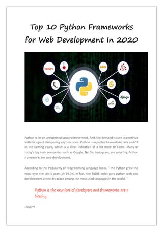 Top 10 Python Frameworks
for Web Development In 2020
Python is on an unexpected upward movement. And, the demand is sure to continue
with no sign of dampening anytime soon. Python is expected to overtake Java and C#
in the coming years, which is a clear indication of a lot more to come. Many of
today’s big tech companies such as Google, Netflix, Instagram, are selecting Python
frameworks for web development.
According to the Popularity of Programming Language Index, “the Python grew the
most over the last 5 years by 19.0%. In fact, the TIOBE index puts python web app
development at the 3rd place among the most used languages in the world.”
Python is the new love of developers and frameworks are a
blessing.
How???
 