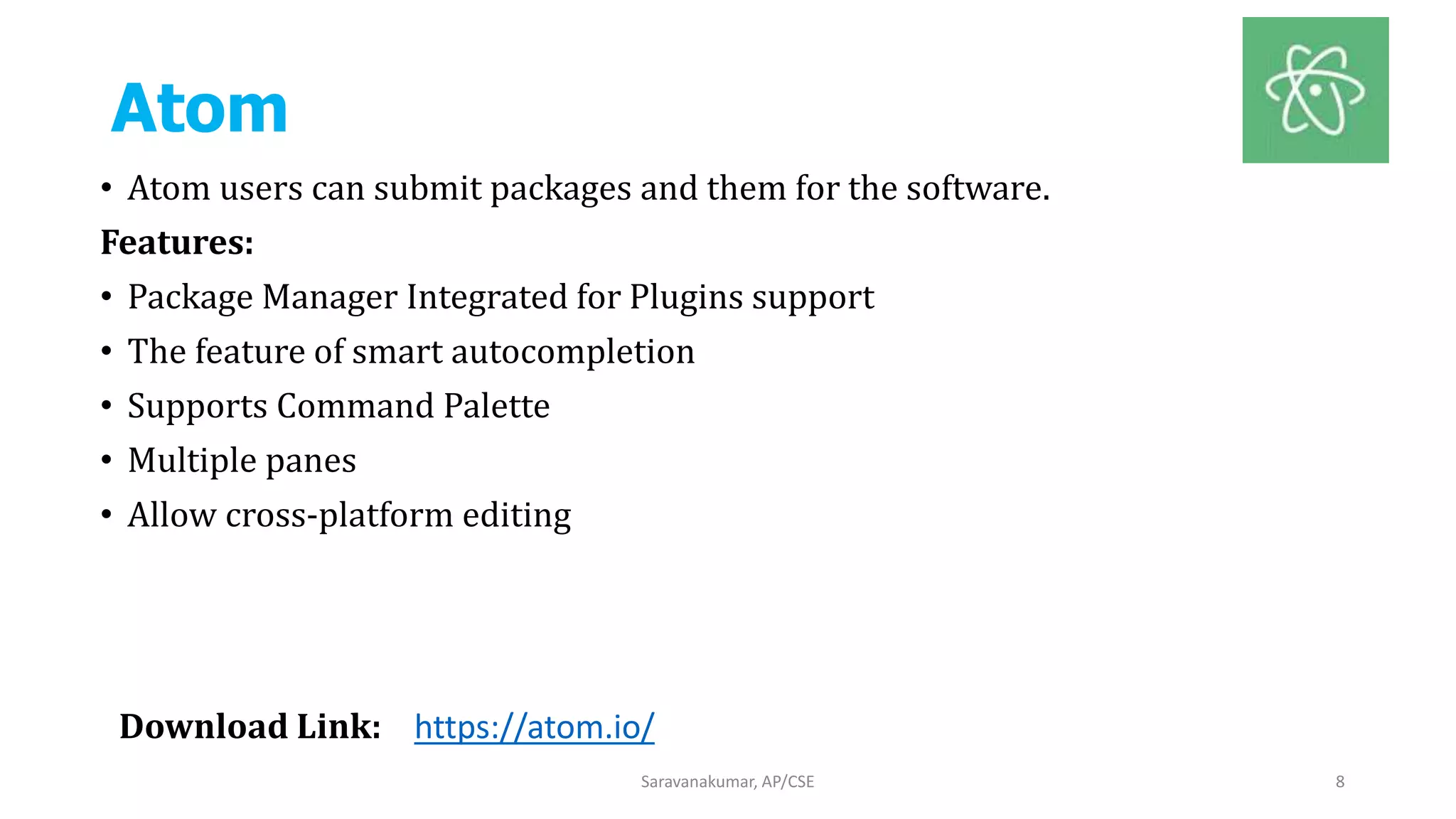 Atom
• Atom users can submit packages and them for the software.
Features:
• Package Manager Integrated for Plugins support
• The feature of smart autocompletion
• Supports Command Palette
• Multiple panes
• Allow cross-platform editing
Saravanakumar, AP/CSE 8
Download Link: https://atom.io/
 