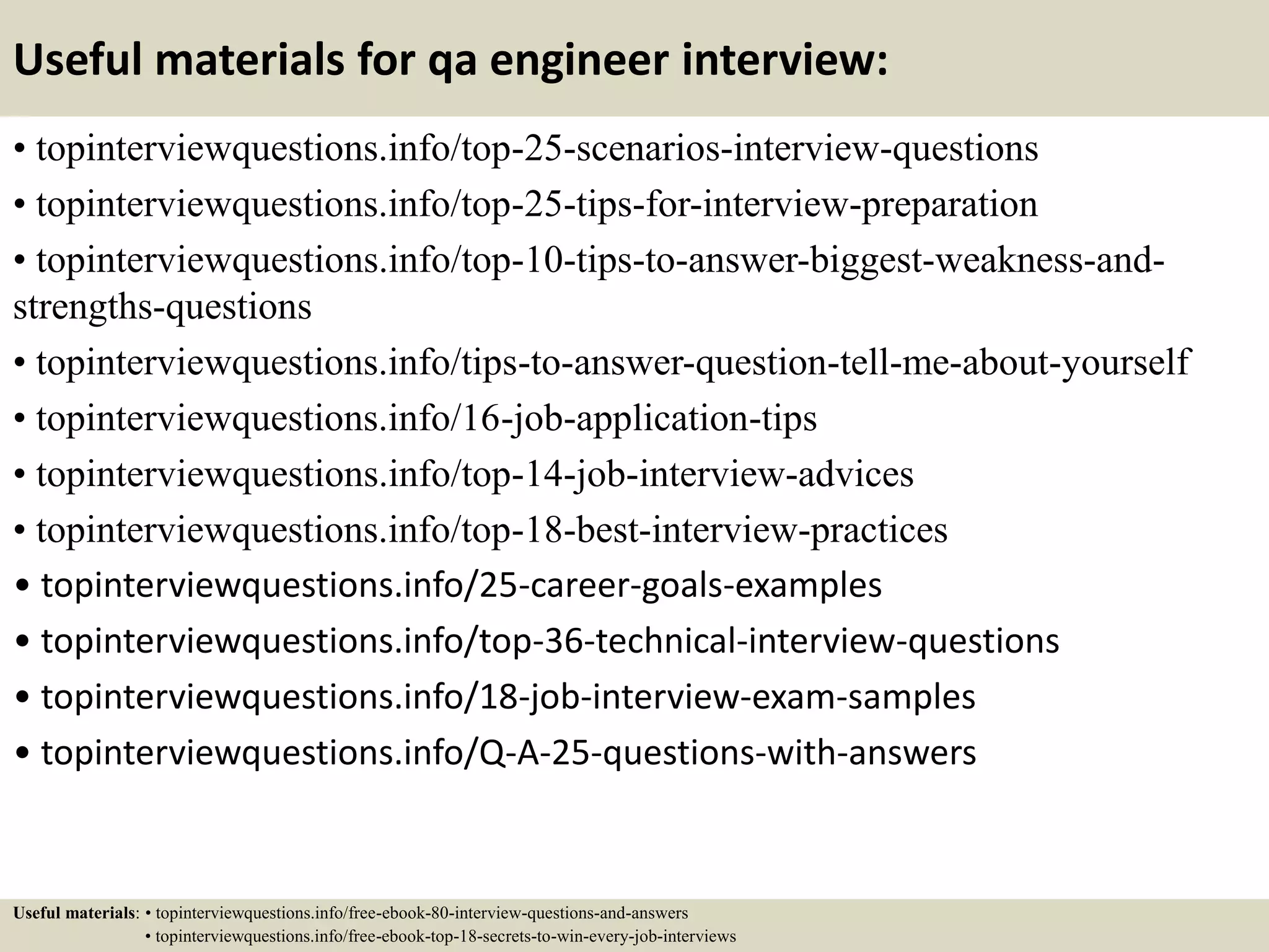 Useful materials for qa engineer interview: • topinterviewquestions.info/top-25-scenarios-interview-questions • topinterviewquestions.info/top-25-tips-for-interview-preparation • topinterviewquestions.info/top-10-tips-to-answer-biggest-weakness-and- strengths-questions • topinterviewquestions.info/tips-to-answer-question-tell-me-about-yourself • topinterviewquestions.info/16-job-application-tips • topinterviewquestions.info/top-14-job-interview-advices • topinterviewquestions.info/top-18-best-interview-practices • topinterviewquestions.info/25-career-goals-examples • topinterviewquestions.info/top-36-technical-interview-questions • topinterviewquestions.info/18-job-interview-exam-samples • topinterviewquestions.info/Q-A-25-questions-with-answers Useful materials: • topinterviewquestions.info/free-ebook-80-interview-questions-and-answers • topinterviewquestions.info/free-ebook-top-18-secrets-to-win-every-job-interviews 