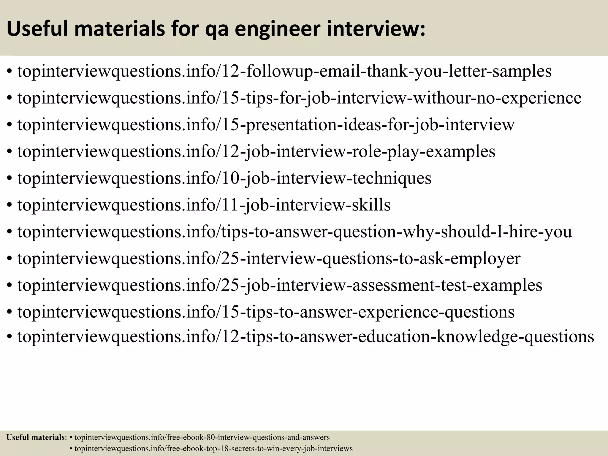 Useful materials for qa engineer interview: • topinterviewquestions.info/12-followup-email-thank-you-letter-samples • topinterviewquestions.info/15-tips-for-job-interview-withour-no-experience • topinterviewquestions.info/15-presentation-ideas-for-job-interview • topinterviewquestions.info/12-job-interview-role-play-examples • topinterviewquestions.info/10-job-interview-techniques • topinterviewquestions.info/11-job-interview-skills • topinterviewquestions.info/tips-to-answer-question-why-should-I-hire-you • topinterviewquestions.info/25-interview-questions-to-ask-employer • topinterviewquestions.info/25-job-interview-assessment-test-examples • topinterviewquestions.info/15-tips-to-answer-experience-questions • topinterviewquestions.info/12-tips-to-answer-education-knowledge-questions Useful materials: • topinterviewquestions.info/free-ebook-80-interview-questions-and-answers • topinterviewquestions.info/free-ebook-top-18-secrets-to-win-every-job-interviews 