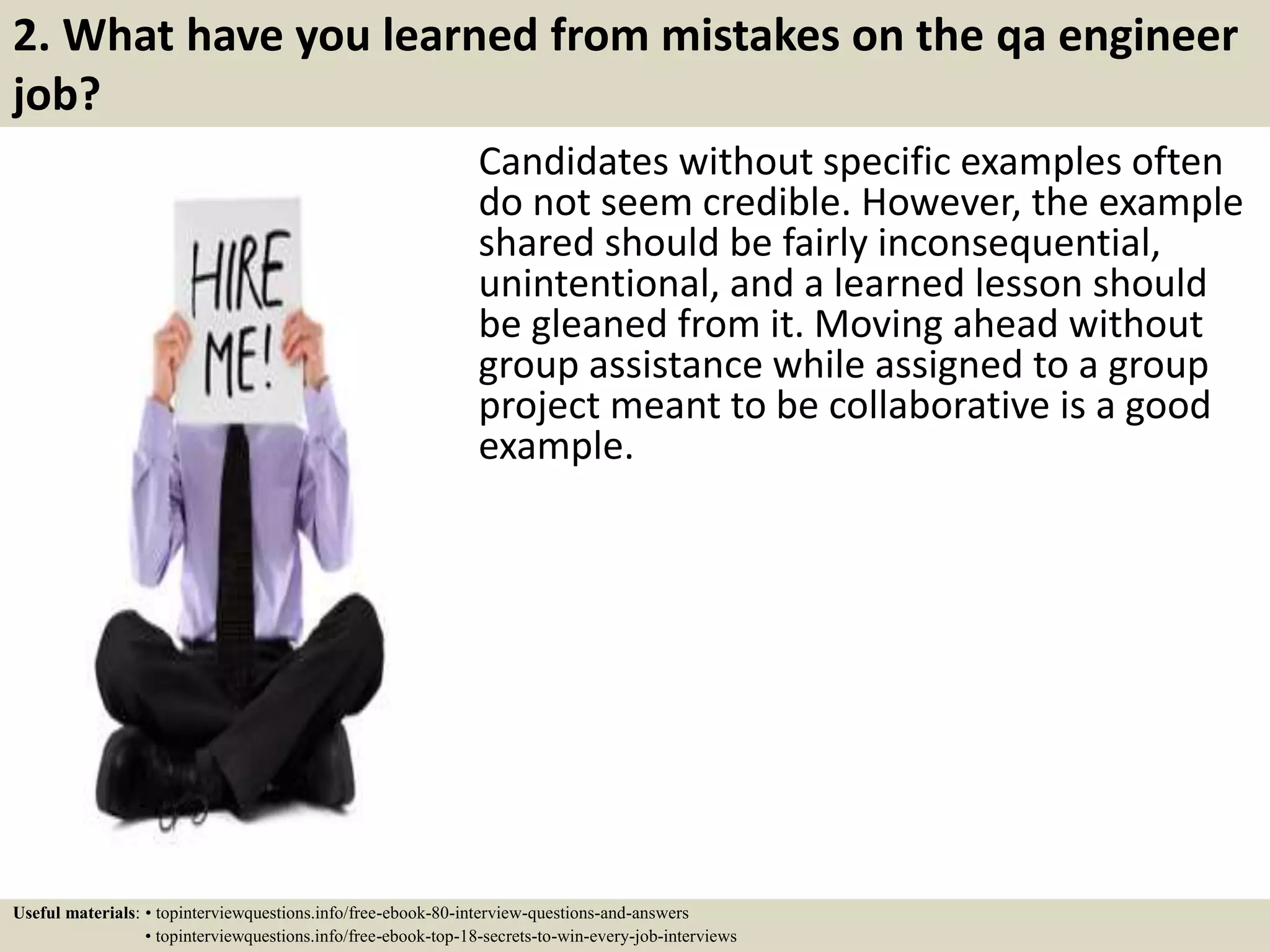 2. What have you learned from mistakes on the qa engineer job? Candidates without specific examples often do not seem credible. However, the example shared should be fairly inconsequential, unintentional, and a learned lesson should be gleaned from it. Moving ahead without group assistance while assigned to a group project meant to be collaborative is a good example. Useful materials: • topinterviewquestions.info/free-ebook-80-interview-questions-and-answers • topinterviewquestions.info/free-ebook-top-18-secrets-to-win-every-job-interviews 