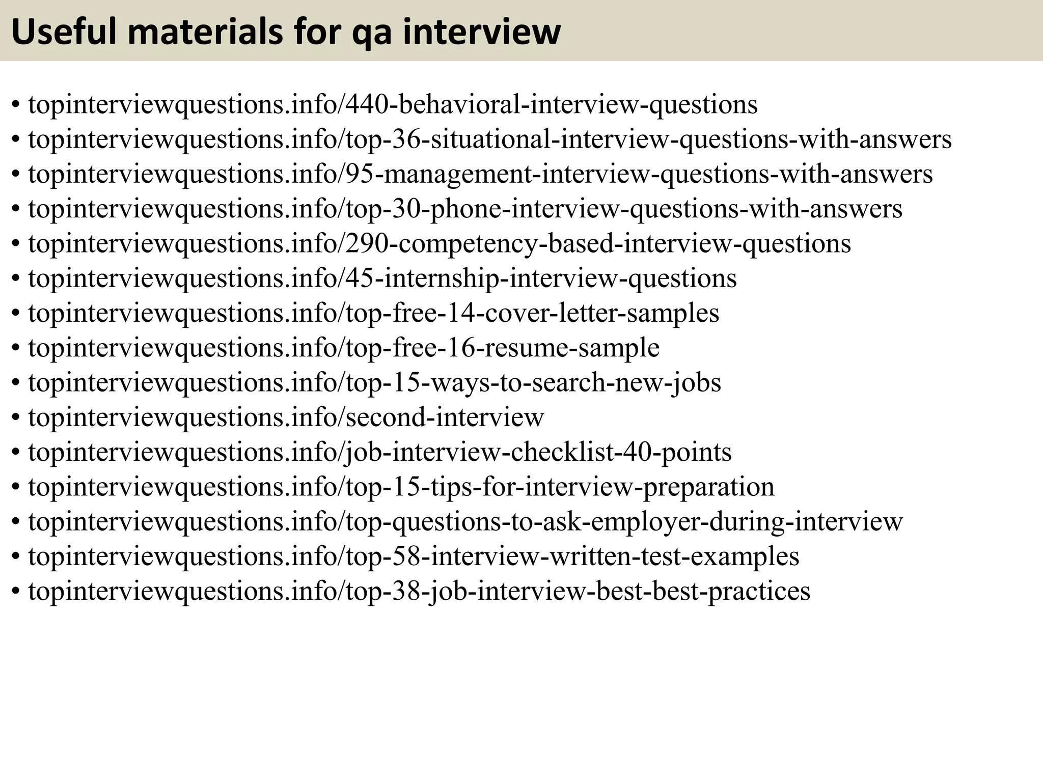 Useful materials for qa interview
• topinterviewquestions.info/440-behavioral-interview-questions
• topinterviewquestions.info/top-36-situational-interview-questions-with-answers
• topinterviewquestions.info/95-management-interview-questions-with-answers
• topinterviewquestions.info/top-30-phone-interview-questions-with-answers
• topinterviewquestions.info/290-competency-based-interview-questions
• topinterviewquestions.info/45-internship-interview-questions
• topinterviewquestions.info/top-free-14-cover-letter-samples
• topinterviewquestions.info/top-free-16-resume-sample
• topinterviewquestions.info/top-15-ways-to-search-new-jobs
• topinterviewquestions.info/second-interview
• topinterviewquestions.info/job-interview-checklist-40-points
• topinterviewquestions.info/top-15-tips-for-interview-preparation
• topinterviewquestions.info/top-questions-to-ask-employer-during-interview
• topinterviewquestions.info/top-58-interview-written-test-examples
• topinterviewquestions.info/top-38-job-interview-best-best-practices
 