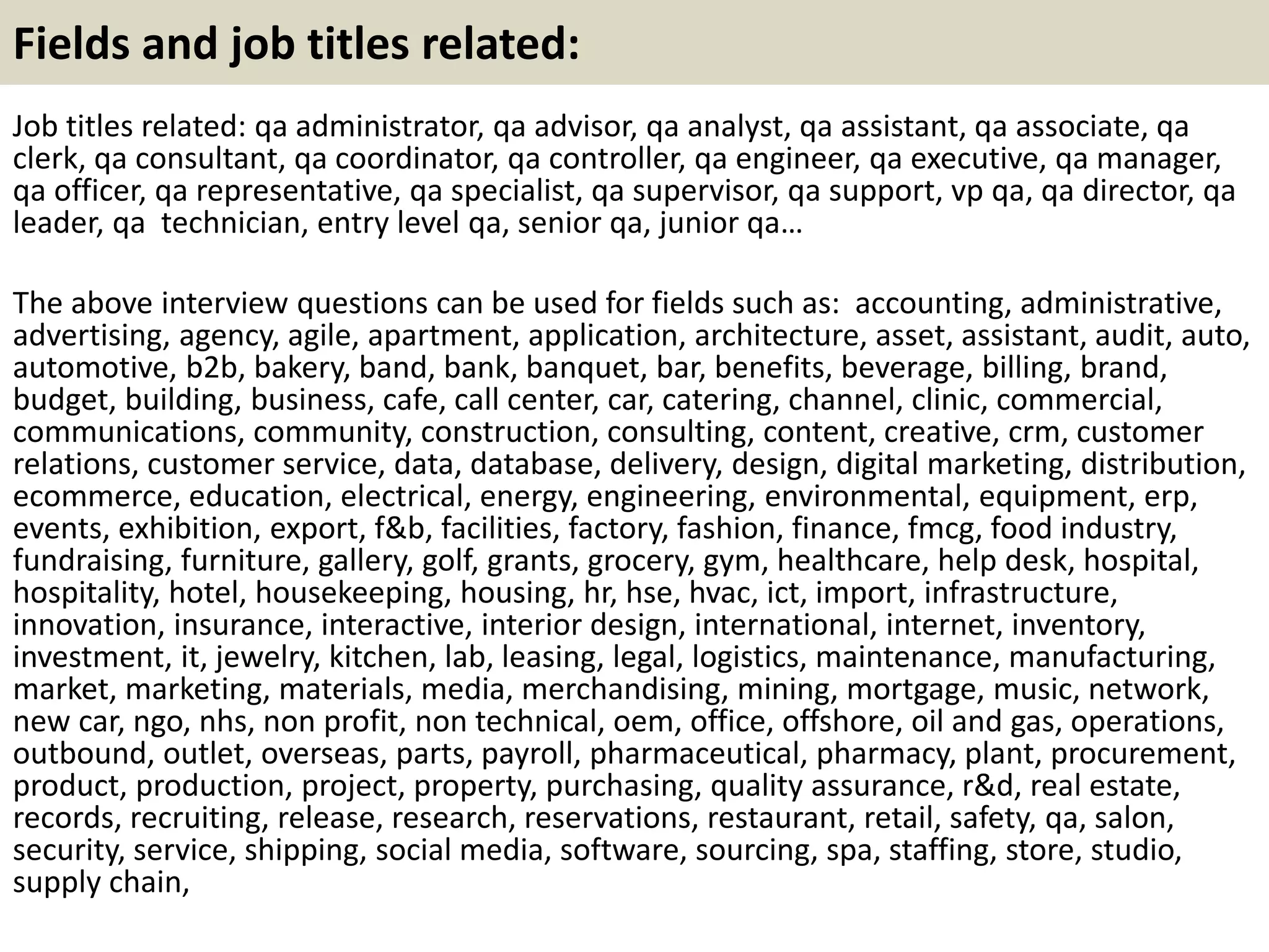 Fields and job titles related:
Job titles related: qa administrator, qa advisor, qa analyst, qa assistant, qa associate, qa
clerk, qa consultant, qa coordinator, qa controller, qa engineer, qa executive, qa manager,
qa officer, qa representative, qa specialist, qa supervisor, qa support, vp qa, qa director, qa
leader, qa technician, entry level qa, senior qa, junior qa…
The above interview questions can be used for fields such as: accounting, administrative,
advertising, agency, agile, apartment, application, architecture, asset, assistant, audit, auto,
automotive, b2b, bakery, band, bank, banquet, bar, benefits, beverage, billing, brand,
budget, building, business, cafe, call center, car, catering, channel, clinic, commercial,
communications, community, construction, consulting, content, creative, crm, customer
relations, customer service, data, database, delivery, design, digital marketing, distribution,
ecommerce, education, electrical, energy, engineering, environmental, equipment, erp,
events, exhibition, export, f&b, facilities, factory, fashion, finance, fmcg, food industry,
fundraising, furniture, gallery, golf, grants, grocery, gym, healthcare, help desk, hospital,
hospitality, hotel, housekeeping, housing, hr, hse, hvac, ict, import, infrastructure,
innovation, insurance, interactive, interior design, international, internet, inventory,
investment, it, jewelry, kitchen, lab, leasing, legal, logistics, maintenance, manufacturing,
market, marketing, materials, media, merchandising, mining, mortgage, music, network,
new car, ngo, nhs, non profit, non technical, oem, office, offshore, oil and gas, operations,
outbound, outlet, overseas, parts, payroll, pharmaceutical, pharmacy, plant, procurement,
product, production, project, property, purchasing, quality assurance, r&d, real estate,
records, recruiting, release, research, reservations, restaurant, retail, safety, qa, salon,
security, service, shipping, social media, software, sourcing, spa, staffing, store, studio,
supply chain,
 