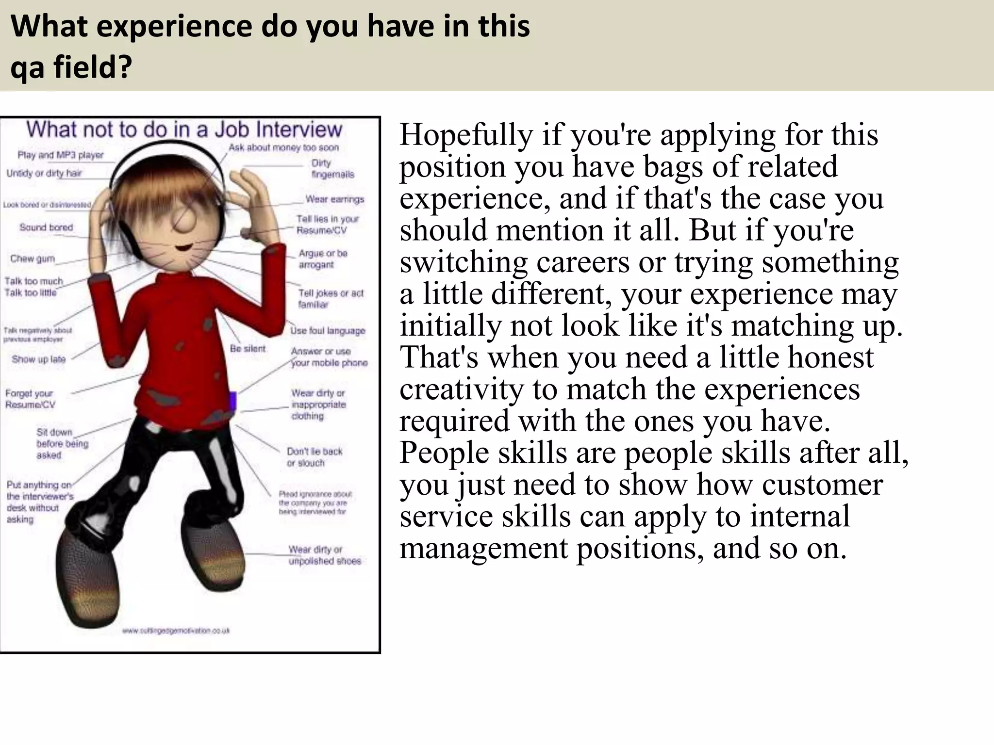 What experience do you have in this
qa field?
Hopefully if you're applying for this
position you have bags of related
experience, and if that's the case you
should mention it all. But if you're
switching careers or trying something
a little different, your experience may
initially not look like it's matching up.
That's when you need a little honest
creativity to match the experiences
required with the ones you have.
People skills are people skills after all,
you just need to show how customer
service skills can apply to internal
management positions, and so on.
 
