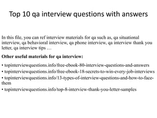 Top 10 qa interview questions with answers
In this file, you can ref interview materials for qa such as, qa situational
interview, qa behavioral interview, qa phone interview, qa interview thank you
letter, qa interview tips …
Other useful materials for qa interview:
• topinterviewquestions.info/free-ebook-80-interview-questions-and-answers
• topinterviewquestions.info/free-ebook-18-secrets-to-win-every-job-interviews
• topinterviewquestions.info/13-types-of-interview-questions-and-how-to-face-
them
• topinterviewquestions.info/top-8-interview-thank-you-letter-samples
 