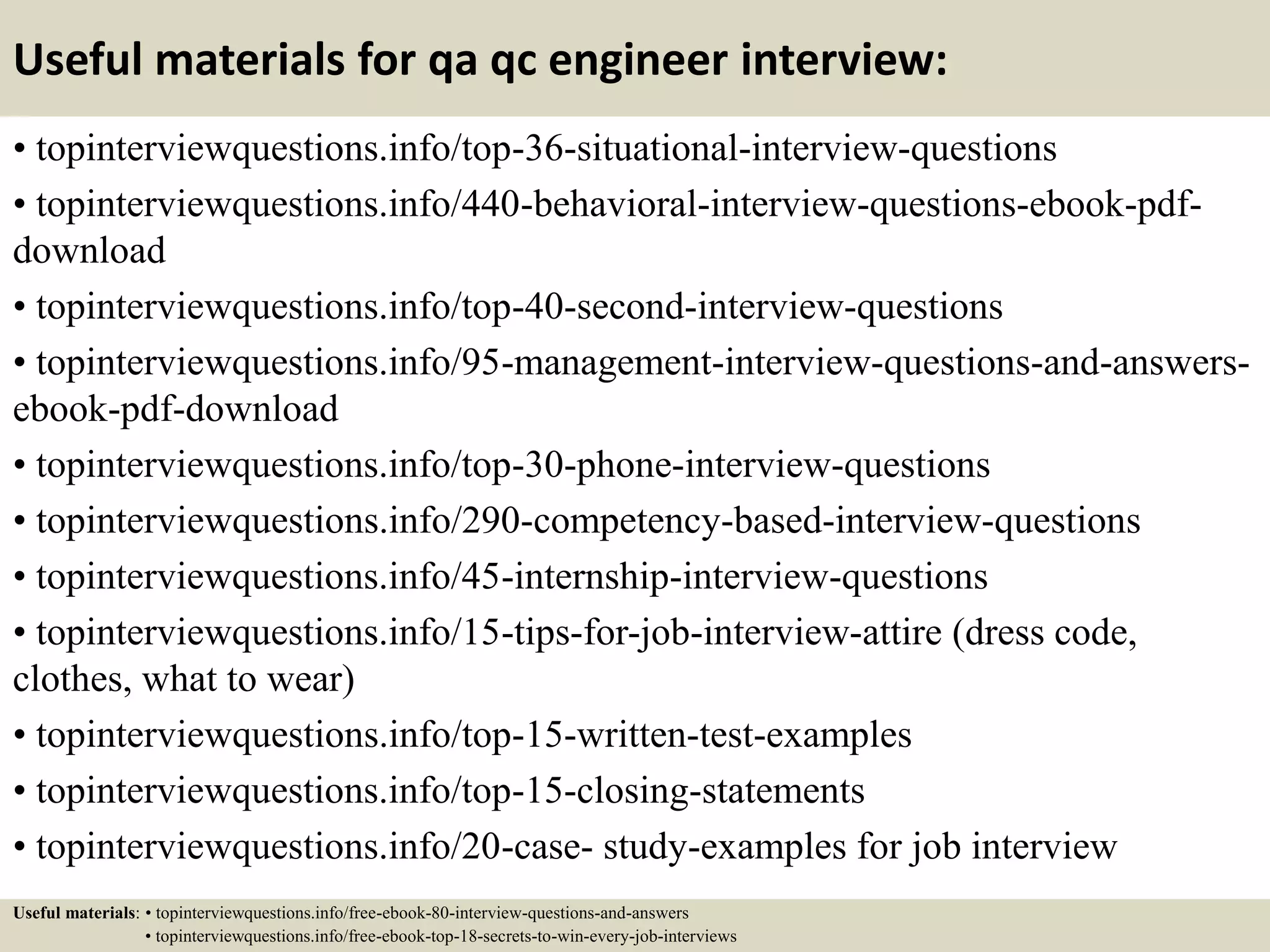 Useful materials for qa qc engineer interview: • topinterviewquestions.info/top-36-situational-interview-questions • topinterviewquestions.info/440-behavioral-interview-questions-ebook-pdf- download • topinterviewquestions.info/top-40-second-interview-questions • topinterviewquestions.info/95-management-interview-questions-and-answers- ebook-pdf-download • topinterviewquestions.info/top-30-phone-interview-questions • topinterviewquestions.info/290-competency-based-interview-questions • topinterviewquestions.info/45-internship-interview-questions • topinterviewquestions.info/15-tips-for-job-interview-attire (dress code, clothes, what to wear) • topinterviewquestions.info/top-15-written-test-examples • topinterviewquestions.info/top-15-closing-statements • topinterviewquestions.info/20-case- study-examples for job interview Useful materials: • topinterviewquestions.info/free-ebook-80-interview-questions-and-answers • topinterviewquestions.info/free-ebook-top-18-secrets-to-win-every-job-interviews 