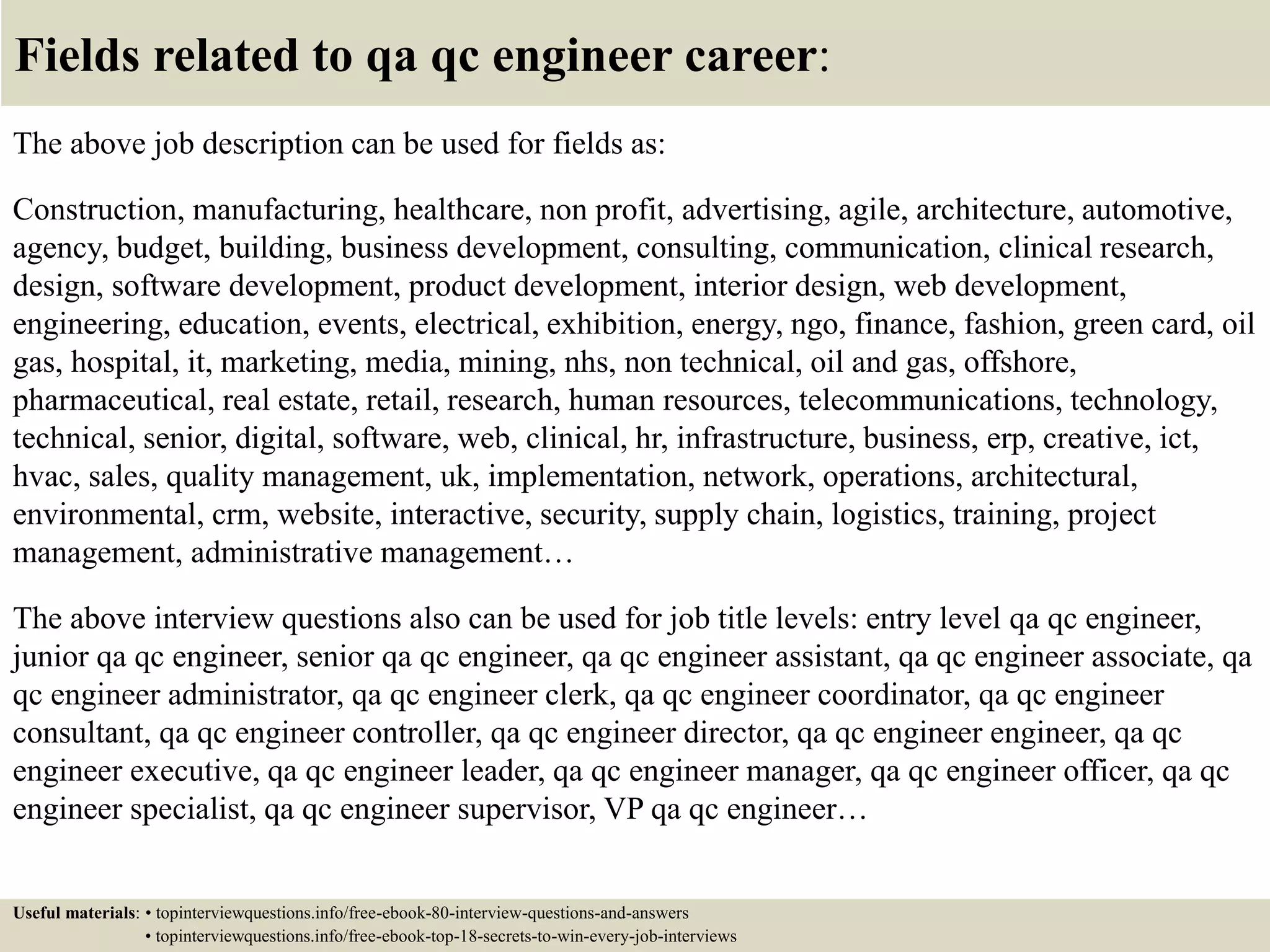 Fields related to qa qc engineer career: The above job description can be used for fields as: Construction, manufacturing, healthcare, non profit, advertising, agile, architecture, automotive, agency, budget, building, business development, consulting, communication, clinical research, design, software development, product development, interior design, web development, engineering, education, events, electrical, exhibition, energy, ngo, finance, fashion, green card, oil gas, hospital, it, marketing, media, mining, nhs, non technical, oil and gas, offshore, pharmaceutical, real estate, retail, research, human resources, telecommunications, technology, technical, senior, digital, software, web, clinical, hr, infrastructure, business, erp, creative, ict, hvac, sales, quality management, uk, implementation, network, operations, architectural, environmental, crm, website, interactive, security, supply chain, logistics, training, project management, administrative management… The above interview questions also can be used for job title levels: entry level qa qc engineer, junior qa qc engineer, senior qa qc engineer, qa qc engineer assistant, qa qc engineer associate, qa qc engineer administrator, qa qc engineer clerk, qa qc engineer coordinator, qa qc engineer consultant, qa qc engineer controller, qa qc engineer director, qa qc engineer engineer, qa qc engineer executive, qa qc engineer leader, qa qc engineer manager, qa qc engineer officer, qa qc engineer specialist, qa qc engineer supervisor, VP qa qc engineer… Useful materials: • topinterviewquestions.info/free-ebook-80-interview-questions-and-answers • topinterviewquestions.info/free-ebook-top-18-secrets-to-win-every-job-interviews 