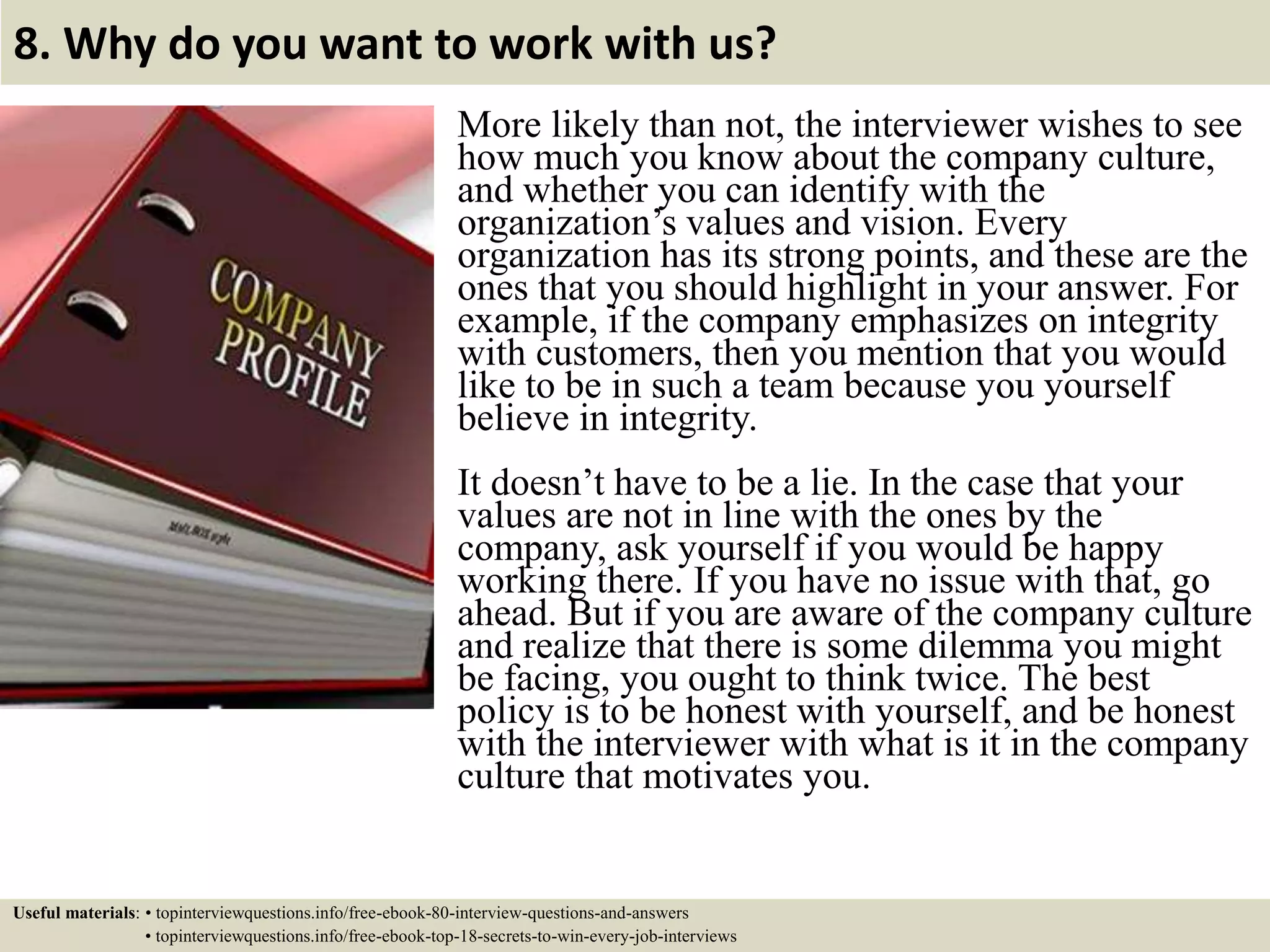 8. Why do you want to work with us? More likely than not, the interviewer wishes to see how much you know about the company culture, and whether you can identify with the organization’s values and vision. Every organization has its strong points, and these are the ones that you should highlight in your answer. For example, if the company emphasizes on integrity with customers, then you mention that you would like to be in such a team because you yourself believe in integrity. It doesn’t have to be a lie. In the case that your values are not in line with the ones by the company, ask yourself if you would be happy working there. If you have no issue with that, go ahead. But if you are aware of the company culture and realize that there is some dilemma you might be facing, you ought to think twice. The best policy is to be honest with yourself, and be honest with the interviewer with what is it in the company culture that motivates you. Useful materials: • topinterviewquestions.info/free-ebook-80-interview-questions-and-answers • topinterviewquestions.info/free-ebook-top-18-secrets-to-win-every-job-interviews 