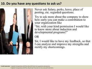 10. Do you have any questions to ask us?
Never ask Salary, perks, leave, place of
posting, etc. regarded questions.
Try to ask more about the company to show
how early you can make a contribution to
your organization like
“Sir, with your kind permission I would like
to know more about induction and
developmental programs?”
OR
Sir, I would like to have my feedback, so that
I can analyze and improve my strengths and
rectify my shortcomings.
Useful materials: • topinterviewquestions.info/free-ebook-80-interview-questions-and-answers
• topinterviewquestions.info/free-ebook-top-18-secrets-to-win-every-job-interviews
 