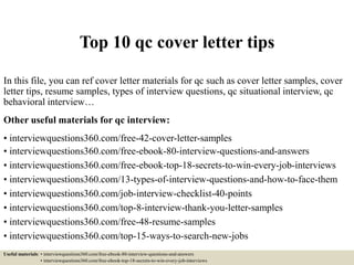 Top 10 qc cover letter tips
In this file, you can ref cover letter materials for qc such as cover letter samples, cover
letter tips, resume samples, types of interview questions, qc situational interview, qc
behavioral interview…
Other useful materials for qc interview:
• interviewquestions360.com/free-42-cover-letter-samples
• interviewquestions360.com/free-ebook-80-interview-questions-and-answers
• interviewquestions360.com/free-ebook-top-18-secrets-to-win-every-job-interviews
• interviewquestions360.com/13-types-of-interview-questions-and-how-to-face-them
• interviewquestions360.com/job-interview-checklist-40-points
• interviewquestions360.com/top-8-interview-thank-you-letter-samples
• interviewquestions360.com/free-48-resume-samples
• interviewquestions360.com/top-15-ways-to-search-new-jobs
Useful materials: • interviewquestions360.com/free-ebook-80-interview-questions-and-answers
• interviewquestions360.com/free-ebook-top-18-secrets-to-win-every-job-interviews
 