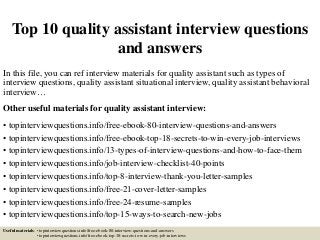 Top 10 quality assistant interview questions
and answers
In this file, you can ref interview materials for quality assistant such as types of
interview questions, quality assistant situational interview, quality assistant behavioral
interview…
Other useful materials for quality assistant interview:
• topinterviewquestions.info/free-ebook-80-interview-questions-and-answers
• topinterviewquestions.info/free-ebook-top-18-secrets-to-win-every-job-interviews
• topinterviewquestions.info/13-types-of-interview-questions-and-how-to-face-them
• topinterviewquestions.info/job-interview-checklist-40-points
• topinterviewquestions.info/top-8-interview-thank-you-letter-samples
• topinterviewquestions.info/free-21-cover-letter-samples
• topinterviewquestions.info/free-24-resume-samples
• topinterviewquestions.info/top-15-ways-to-search-new-jobs
Useful materials: • topinterviewquestions.info/free-ebook-80-interview-questions-and-answers
• topinterviewquestions.info/free-ebook-top-18-secrets-to-win-every-job-interviews
 