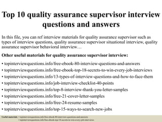 Top 10 quality assurance supervisor interview
questions and answers
In this file, you can ref interview materials for quality assurance supervisor such as
types of interview questions, quality assurance supervisor situational interview, quality
assurance supervisor behavioral interview…
Other useful materials for quality assurance supervisor interview:
• topinterviewquestions.info/free-ebook-80-interview-questions-and-answers
• topinterviewquestions.info/free-ebook-top-18-secrets-to-win-every-job-interviews
• topinterviewquestions.info/13-types-of-interview-questions-and-how-to-face-them
• topinterviewquestions.info/job-interview-checklist-40-points
• topinterviewquestions.info/top-8-interview-thank-you-letter-samples
• topinterviewquestions.info/free-21-cover-letter-samples
• topinterviewquestions.info/free-24-resume-samples
• topinterviewquestions.info/top-15-ways-to-search-new-jobs
Useful materials: • topinterviewquestions.info/free-ebook-80-interview-questions-and-answers
• topinterviewquestions.info/free-ebook-top-18-secrets-to-win-every-job-interviews
 