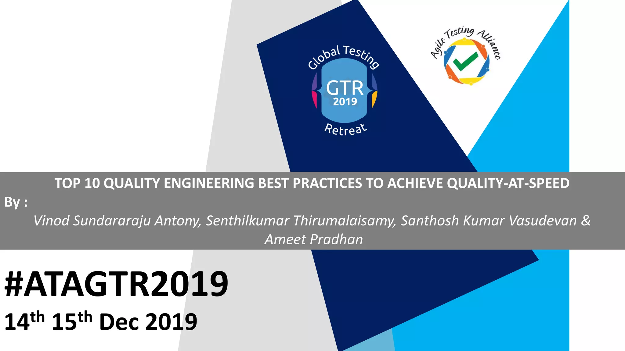 #ATAGTR2019
TOP 10 QUALITY ENGINEERING BEST PRACTICES TO ACHIEVE QUALITY-AT-SPEED
By :
Vinod Sundararaju Antony, Senthilkumar Thirumalaisamy, Santhosh Kumar Vasudevan &
Ameet Pradhan
14th 15th Dec 2019
 