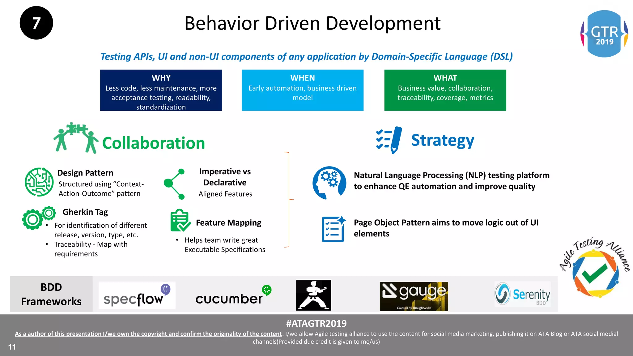 #ATAGTR2019
As a author of this presentation I/we own the copyright and confirm the originality of the content. I/we allow Agile testing alliance to use the content for social media marketing, publishing it on ATA Blog or ATA social medial
channels(Provided due credit is given to me/us)
11
Behavior Driven Development
WHY
Less code, less maintenance, more
acceptance testing, readability,
standardization
WHEN
Early automation, business driven
model
WHAT
Business value, collaboration,
traceability, coverage, metrics
Testing APIs, UI and non-UI components of any application by Domain-Specific Language (DSL)
Collaboration Strategy
Imperative vs
Declarative
Gherkin Tag
Feature Mapping
Design Pattern
Structured using “Context-
Action-Outcome” pattern Aligned Features
• For identification of different
release, version, type, etc.
• Traceability - Map with
requirements
• Helps team write great
Executable Specifications
Natural Language Processing (NLP) testing platform
to enhance QE automation and improve quality
Page Object Pattern aims to move logic out of UI
elements
BDD
Frameworks
7
 