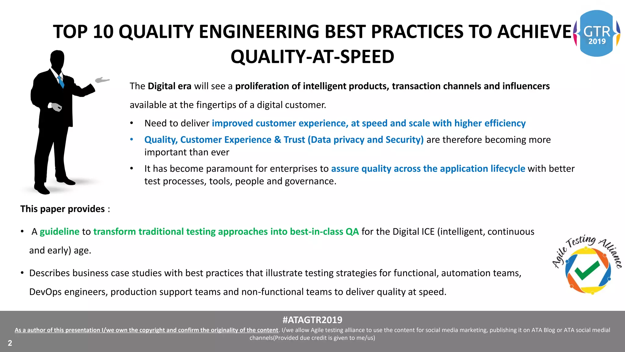 #ATAGTR2019
As a author of this presentation I/we own the copyright and confirm the originality of the content. I/we allow Agile testing alliance to use the content for social media marketing, publishing it on ATA Blog or ATA social medial
channels(Provided due credit is given to me/us)
2
TOP 10 QUALITY ENGINEERING BEST PRACTICES TO ACHIEVE
QUALITY-AT-SPEED
The Digital era will see a proliferation of intelligent products, transaction channels and influencers
available at the fingertips of a digital customer.
• Need to deliver improved customer experience, at speed and scale with higher efficiency
• Quality, Customer Experience & Trust (Data privacy and Security) are therefore becoming more
important than ever
• It has become paramount for enterprises to assure quality across the application lifecycle with better
test processes, tools, people and governance.
This paper provides :
• A guideline to transform traditional testing approaches into best-in-class QA for the Digital ICE (intelligent, continuous
and early) age.
• Describes business case studies with best practices that illustrate testing strategies for functional, automation teams,
DevOps engineers, production support teams and non-functional teams to deliver quality at speed.
 