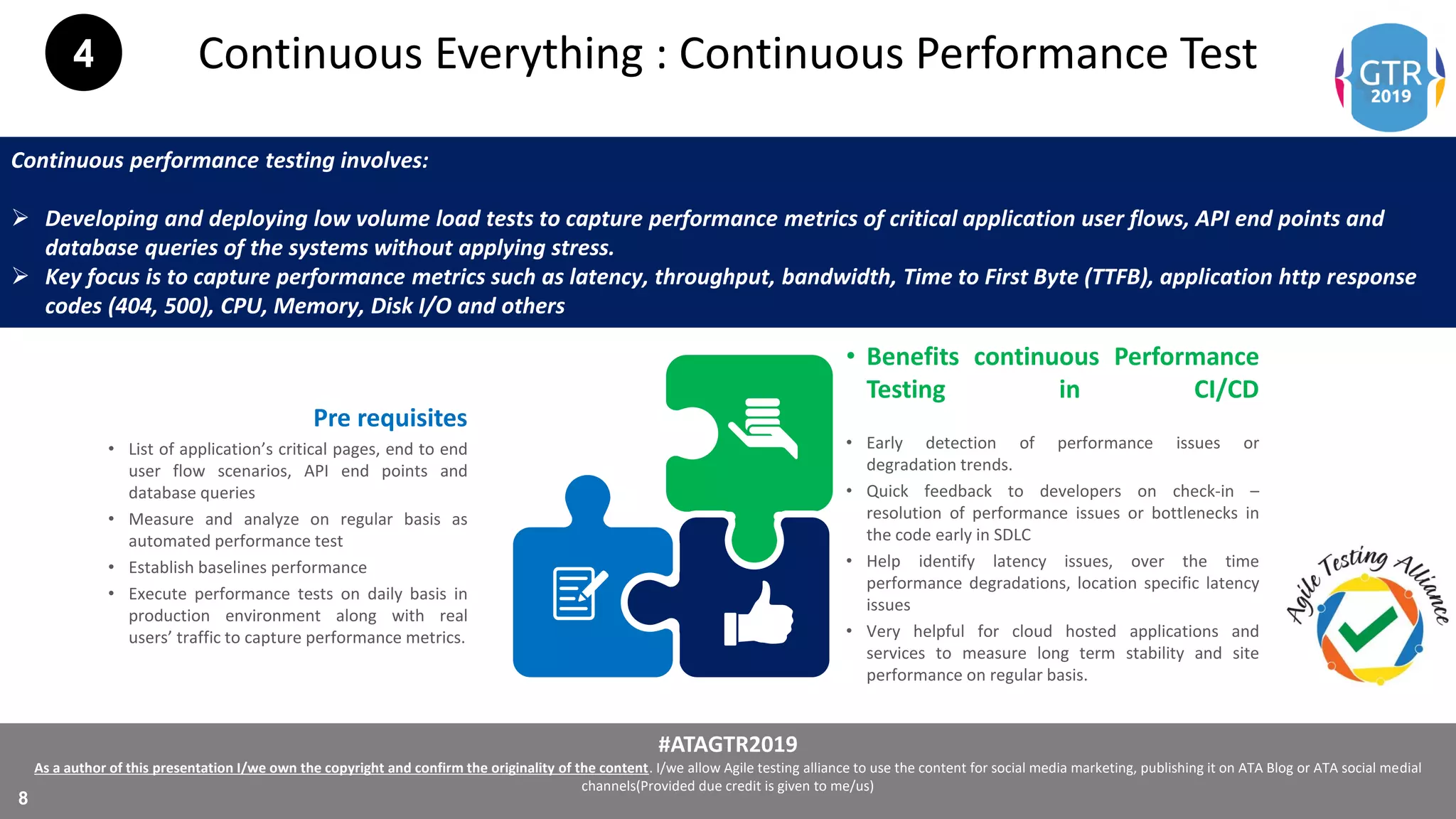 #ATAGTR2019
As a author of this presentation I/we own the copyright and confirm the originality of the content. I/we allow Agile testing alliance to use the content for social media marketing, publishing it on ATA Blog or ATA social medial
channels(Provided due credit is given to me/us)
8
Continuous Everything : Continuous Performance Test
Continuous performance testing involves:
 Developing and deploying low volume load tests to capture performance metrics of critical application user flows, API end points and
database queries of the systems without applying stress.
 Key focus is to capture performance metrics such as latency, throughput, bandwidth, Time to First Byte (TTFB), application http response
codes (404, 500), CPU, Memory, Disk I/O and others
• Benefits continuous Performance
Testing in CI/CD
• Early detection of performance issues or
degradation trends.
• Quick feedback to developers on check-in –
resolution of performance issues or bottlenecks in
the code early in SDLC
• Help identify latency issues, over the time
performance degradations, location specific latency
issues
• Very helpful for cloud hosted applications and
services to measure long term stability and site
performance on regular basis.
Pre requisites
• List of application’s critical pages, end to end
user flow scenarios, API end points and
database queries
• Measure and analyze on regular basis as
automated performance test
• Establish baselines performance
• Execute performance tests on daily basis in
production environment along with real
users’ traffic to capture performance metrics.
4
 