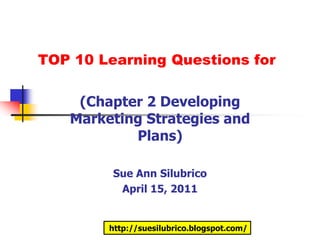 TOP 10 Learning Questions for

    (Chapter 2 Developing
   Marketing Strategies and
           Plans)

         Sue Ann Silubrico
          April 15, 2011


        http://suesilubrico.blogspot.com/
 