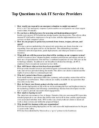 Top Questions to Ask IT Service Providers
1. How would you respond to an emergency situation we might encounter?
BVA’s 24/7/365 emergency response system enables us to respond to our client urgent
needs within 30 minutes.
2. Do you have a defined process for assessing and implementing projects?
Inside every project, BVA builds knowledge transfer into the process. This allows either
internal IT staff and/or employees to be up to date with the implementation of our
services on their computer system.
3. How do you propose to protect my network from viruses, trojans, adware, and
spam?
BVA has a proven methodology for proactively protecting our clients from the ever
expanding virus and spam sources on the Internet. This methodology includes:
continuous network inspections, patch deployments, and other preventative security
measures.
4. What skill sets will the person have that will be working on our computer system?
All BVA resources have obtained industry standard certifications and remain current in
their area of specialization. Our staff has a combined experience of over 100 years in the
technology industry. In addition to our breadth of technical knowledge, all BVA
employees have exceptional customer service skills.
5. How will I know what services have been provided?
BVA provides detailed invoices and written reports each month that include all of the
tasks and services provided during the month. This allows our clients to understand the
depth of services that we continually provide.
6. Who do I contact when I have a question?
Each small business agreement (SBA) has a primary and secondary contact that will be
designated to your business. These contacts are readily available for any questions that
may arise at any time.
7. How do I know your firm is going to do the work correctly?
BVA insures high quality of the work we do by retaining the best and brightest talent in
the technology industry and following a methodology that has been developed over the
last 11 years to provide successful client engagements.
8. How much is it going to cost?
The initial site assessment is free of charge. Outside of the site assessment BVA provides
detailed proposals to our clients that define what work will be done and the approximate
costs associated with that work. BVA works very closely with our clients to insure all
work is done on time and within the proposed budget.
9. Why should I do business with your organization?
BVA has been providing high quality service and successful implementations for the past
11 years in the valley.
BVA has been identified by Microsoft as a “go to” partner in the Southwest.
 