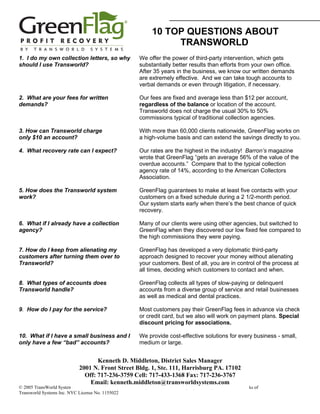 10 TOP QUESTIONS ABOUT
                                                                       TRANSWORLD
1. I do my own collection letters, so why                  We offer the power of third-party intervention, which gets
should I use Transworld?                                   substantially better results than efforts from your own office.
                                                           After 35 years in the business, we know our written demands
                                                           are extremely effective. And we can take tough accounts to
                                                           verbal demands or even through litigation, if necessary.

2. What are your fees for written                          Our fees are fixed and average less than $12 per account,
demands?                                                   regardless of the balance or location of the account.
                                                           Transworld does not charge the usual 30% to 50%
                                                           commissions typical of traditional collection agencies.

3. How can Transworld charge                               With more than 60,000 clients nationwide, GreenFlag works on
only $10 an account?                                       a high-volume basis and can extend the savings directly to you.

4. What recovery rate can I expect?                        Our rates are the highest in the industry! Barron’s magazine
                                                           wrote that GreenFlag “gets an average 56% of the value of the
                                                           overdue accounts.” Compare that to the typical collection
                                                           agency rate of 14%, according to the American Collectors
                                                           Association.

5. How does the Transworld system                          GreenFlag guarantees to make at least five contacts with your
work?                                                      customers on a fixed schedule during a 2 1/2-month period.
                                                           Our system starts early when there’s the best chance of quick
                                                           recovery.

6. What if I already have a collection                     Many of our clients were using other agencies, but switched to
agency?                                                    GreenFlag when they discovered our low fixed fee compared to
                                                           the high commissions they were paying.

7. How do I keep from alienating my                        GreenFlag has developed a very diplomatic third-party
customers after turning them over to                       approach designed to recover your money without alienating
Transworld?                                                your customers. Best of all, you are in control of the process at
                                                           all times, deciding which customers to contact and when.

8. What types of accounts does                             GreenFlag collects all types of slow-paying or delinquent
Transworld handle?                                         accounts from a diverse group of service and retail businesses
                                                           as well as medical and dental practices.

9. How do I pay for the service?                           Most customers pay their GreenFlag fees in advance via check
                                                           or credit card, but we also will work on payment plans. Special
                                                           discount pricing for associations.

10. What if I have a small business and I                  We provide cost-effective solutions for every business - small,
only have a few “bad” accounts?                            medium or large.


                                     Kenneth D. Middleton, District Sales Manager
                              2001 N. Front Street Bldg. 1, Ste. 111, Harrisburg PA. 17102
                                Off: 717-236-3759 Cell: 717-433-1368 Fax: 717-236-3767
                                  Email: kenneth.middleton@transworldsystems.com
© 2005 TransWorld Systems Inc. (Rev 06/2005) The Transworld Systems and GreenFlag logos are registered service marks of
Transworld Systems Inc. NYC License No. 1155022
 