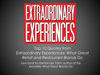 Top 10 Quotes from
Extraordinary Experiences: What Great
Retail and Restaurant Brands Do
new book by Denise Lee Yohn, author of the
bestseller What Great Brands Do
 