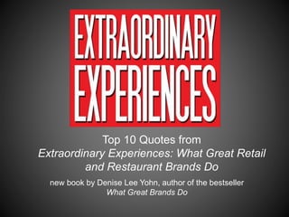Top 10 Quotes from
Extraordinary Experiences: What Great Retail
and Restaurant Brands Do
new book by Denise Lee Yohn, author of the bestseller
What Great Brands Do
 