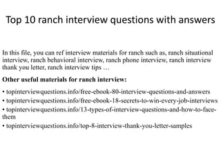 Top 10 ranch interview questions with answers
In this file, you can ref interview materials for ranch such as, ranch situational
interview, ranch behavioral interview, ranch phone interview, ranch interview
thank you letter, ranch interview tips …
Other useful materials for ranch interview:
• topinterviewquestions.info/free-ebook-80-interview-questions-and-answers
• topinterviewquestions.info/free-ebook-18-secrets-to-win-every-job-interviews
• topinterviewquestions.info/13-types-of-interview-questions-and-how-to-face-
them
• topinterviewquestions.info/top-8-interview-thank-you-letter-samples
 
