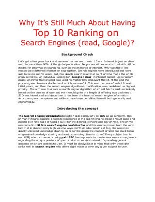 Why It’s Still Much About Having

Top 10 Ranking on
Search Engines (read, Google)?
Background Check
Let’s get a few years back and assume that we are in web 1.0 era. Internet is just an alien
word to more than 90% of the global population. People are still more attached with offline
modes for information searching, even in the presence of internet. Why was that? The
reason was cluttered information segregation. Search engines were introduced and were
said to be meant for users. But, few simple searches at that point of time made the whole
promise hollow. An individual looking for ‘designer shoe’ in internet landed up in random
pages wherever the keyword was used no matter how irrelevant that it. At the end the
process gave him no scalable result which was useful. This was the case of web 1.0 era’s
initial years, and then the search engine algorithm’s modification was considered as highest
priority. The aim was to create a search engine algorithm which will fetch result exclusively
based on the queries of user and even would go to the length of offering localized result.
SEO was introduced and since then it has been the heart of search engine information
structure operation system and millions have been benefitted from it both generally and
economically.

Introducing the concept
The Search Engine Optimization is often called popularly as SEO as an acronym. This
primarily means building a website’s presence in the search engine organic result page and
placing it in first page of Google SERP for the desired keyword and key phrase. The prime
reason behind SEO is search engine contribution and this can be proved from the very
fact that in almost every high volume keyword Wikipedia remains at top, the reason is
simply unbiased knowledge sharing. In order the grasp the concept of SEO one must focus
on genuine knowledge sharing and avoid spamming. How to do so? Every subject has its
own USP, when someone is doing paid SEO best option is to create awareness among users
regarding the unique pointers of your product or service instead of spreading generic
contents which are useless to user. It must be always kept in mind that only those site
ranks well in search engine who offers right material over any given subject to user.

 