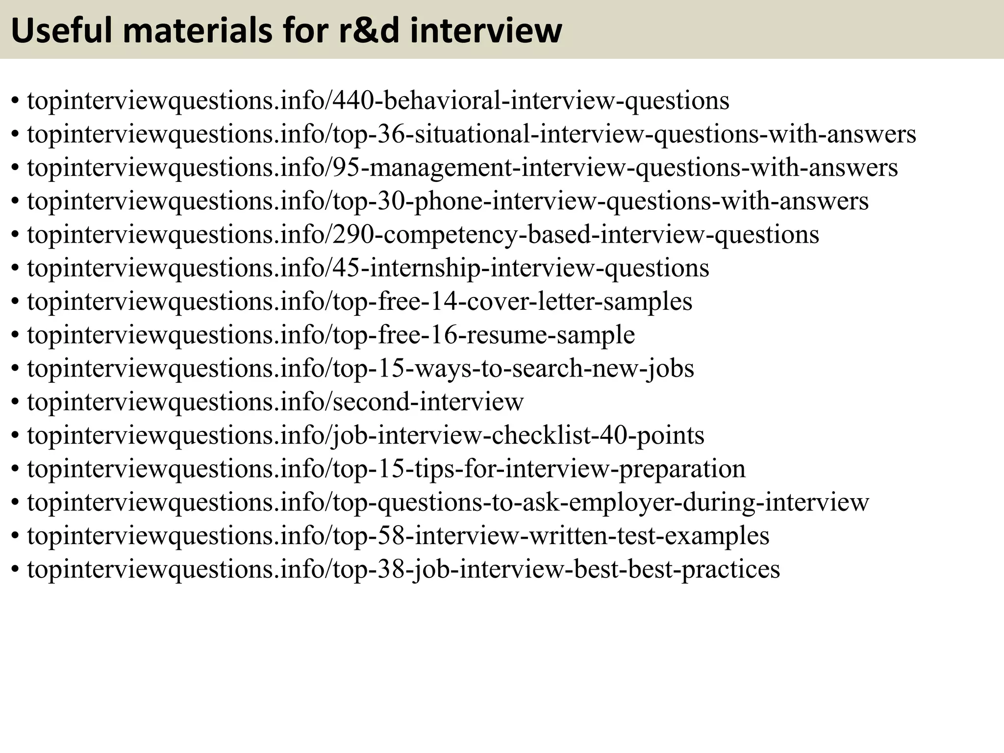 Useful materials for r&d interview
• topinterviewquestions.info/440-behavioral-interview-questions
• topinterviewquestions.info/top-36-situational-interview-questions-with-answers
• topinterviewquestions.info/95-management-interview-questions-with-answers
• topinterviewquestions.info/top-30-phone-interview-questions-with-answers
• topinterviewquestions.info/290-competency-based-interview-questions
• topinterviewquestions.info/45-internship-interview-questions
• topinterviewquestions.info/top-free-14-cover-letter-samples
• topinterviewquestions.info/top-free-16-resume-sample
• topinterviewquestions.info/top-15-ways-to-search-new-jobs
• topinterviewquestions.info/second-interview
• topinterviewquestions.info/job-interview-checklist-40-points
• topinterviewquestions.info/top-15-tips-for-interview-preparation
• topinterviewquestions.info/top-questions-to-ask-employer-during-interview
• topinterviewquestions.info/top-58-interview-written-test-examples
• topinterviewquestions.info/top-38-job-interview-best-best-practices
 
